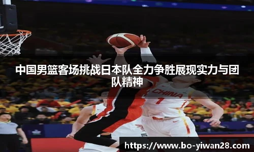 中国男篮客场挑战日本队全力争胜展现实力与团队精神