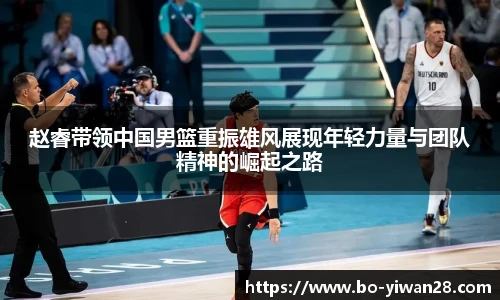 赵睿带领中国男篮重振雄风展现年轻力量与团队精神的崛起之路