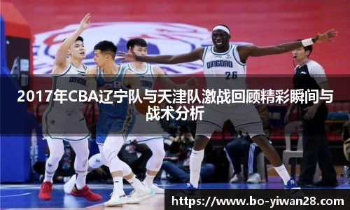 2017年CBA辽宁队与天津队激战回顾精彩瞬间与战术分析